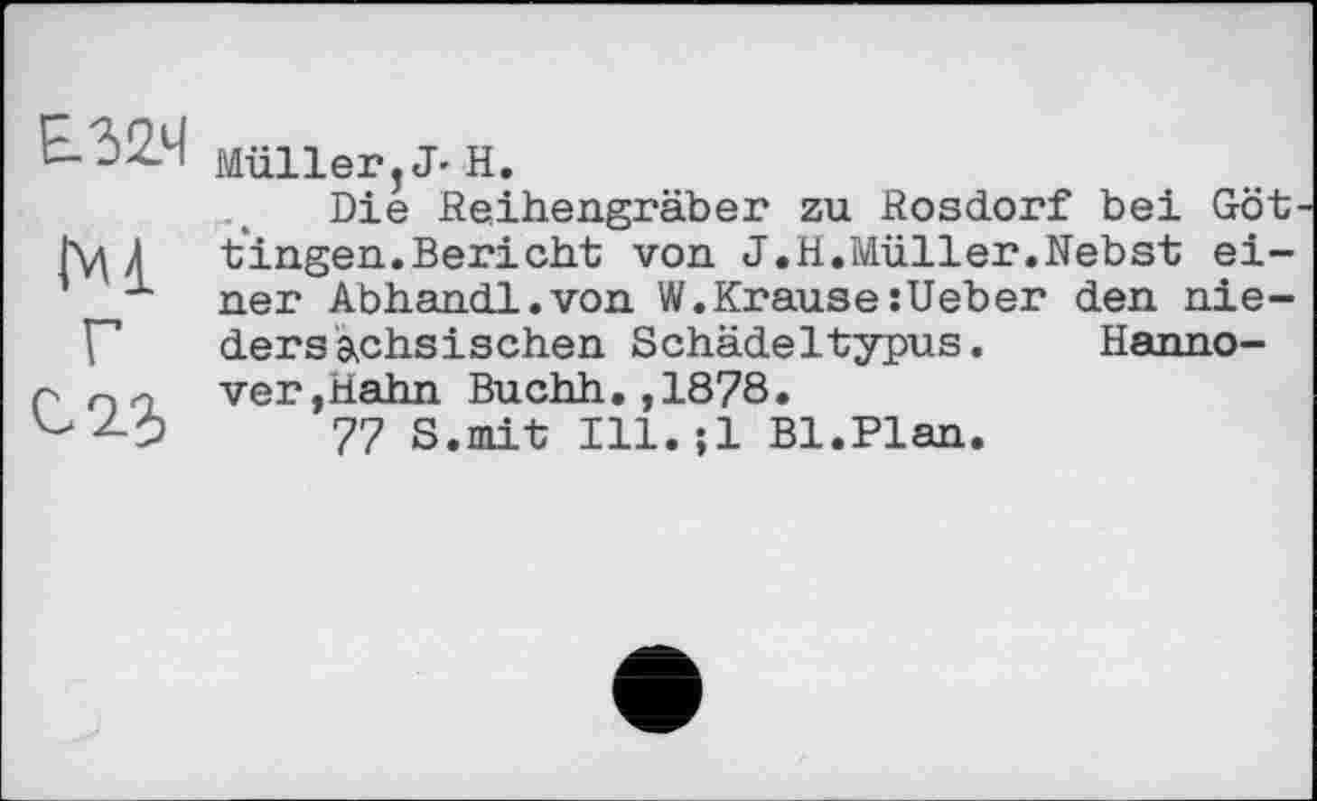 ﻿£324
Ml
Г
С 23
Müller, J- Н.
Die Reihengräber zu Rosdorf bei Göt fingen.Bericht von J.H.Müller.Nebst einer Abhandl.von W.KrausesUeber den niedersächsischen Schädeltypus. Hannover,Hahn Buchh.,1878.
77 S.mit Ill. ;1 Bl.Plan.